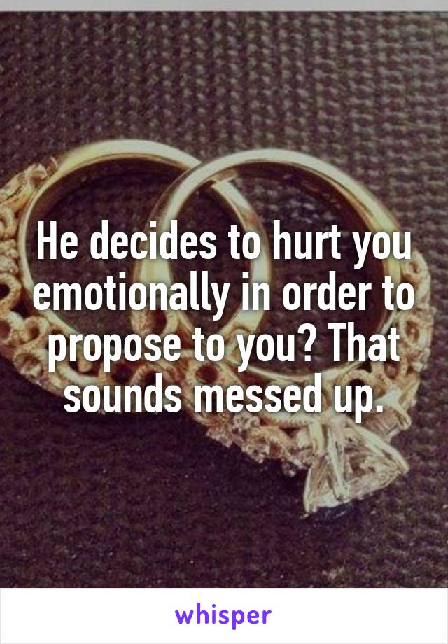 He decides to hurt you emotionally in order to propose to you? That sounds messed up.