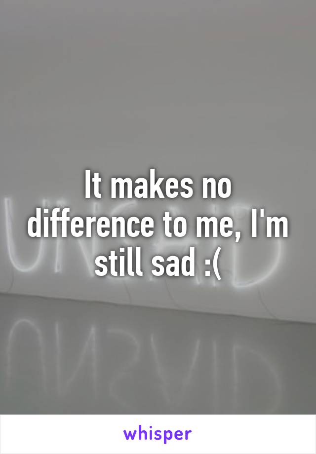 It makes no difference to me, I'm still sad :(