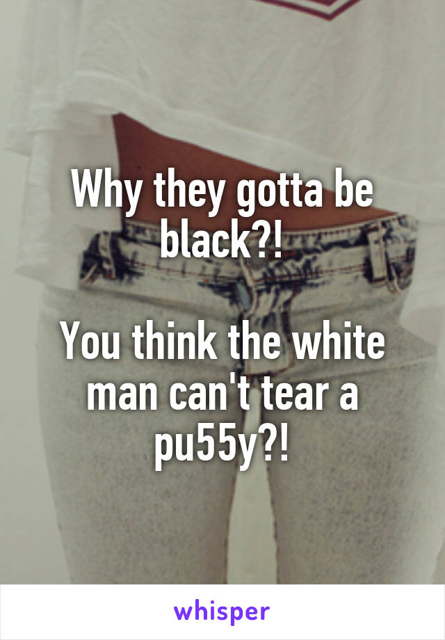 Why they gotta be black?!

You think the white man can't tear a pu55y?!