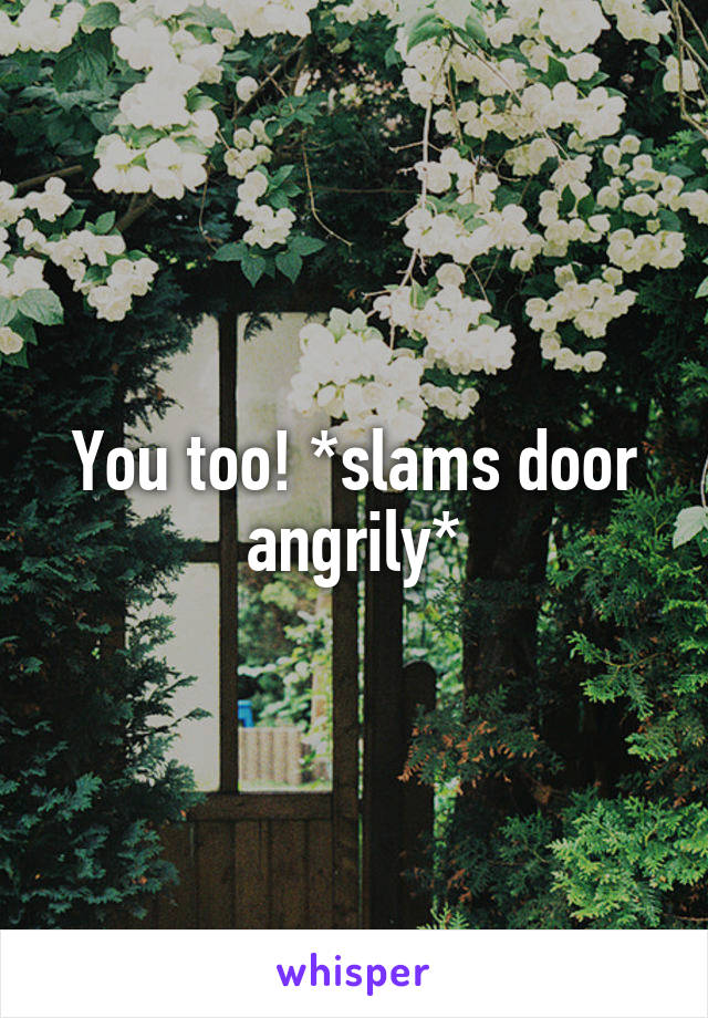 You too! *slams door angrily*