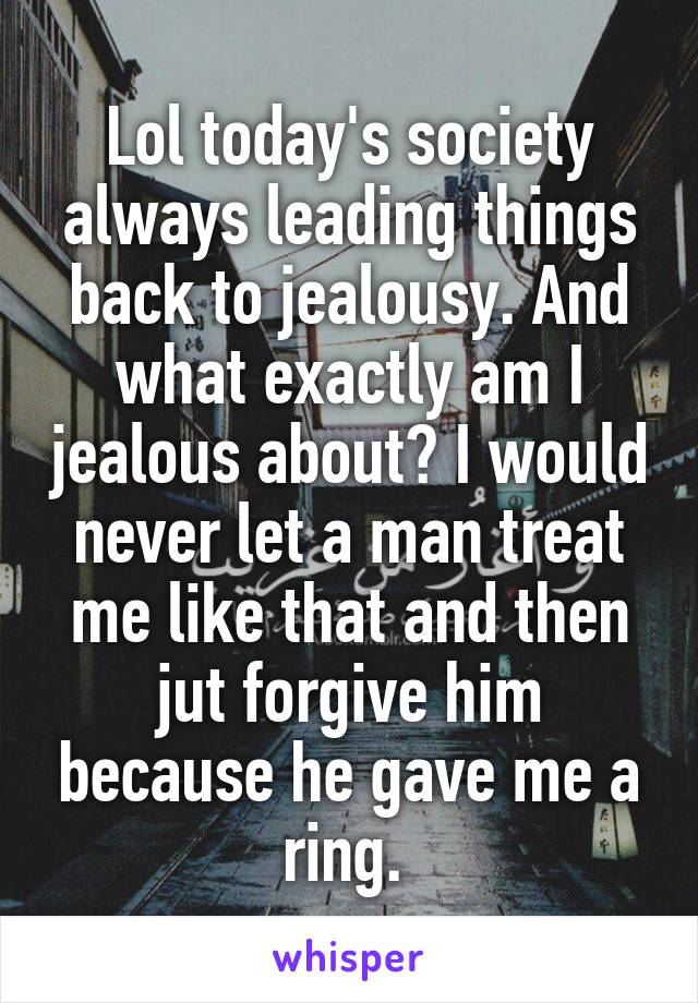 Lol today's society always leading things back to jealousy. And what exactly am I jealous about? I would never let a man treat me like that and then jut forgive him because he gave me a ring. 