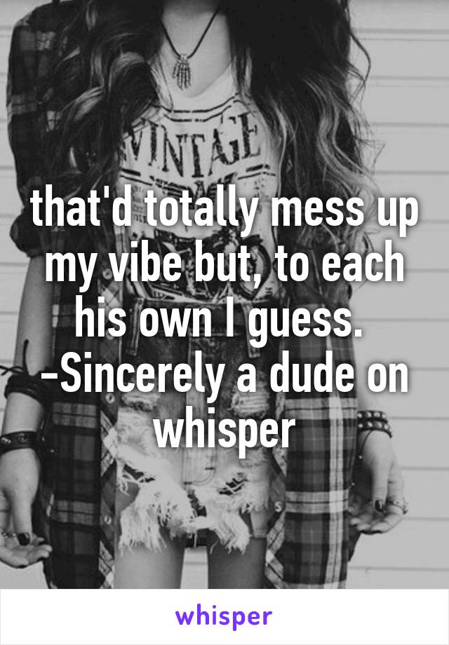 that'd totally mess up my vibe but, to each his own I guess. 
-Sincerely a dude on whisper