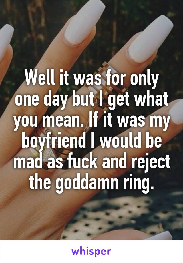 Well it was for only one day but I get what you mean. If it was my boyfriend I would be mad as fuck and reject the goddamn ring.