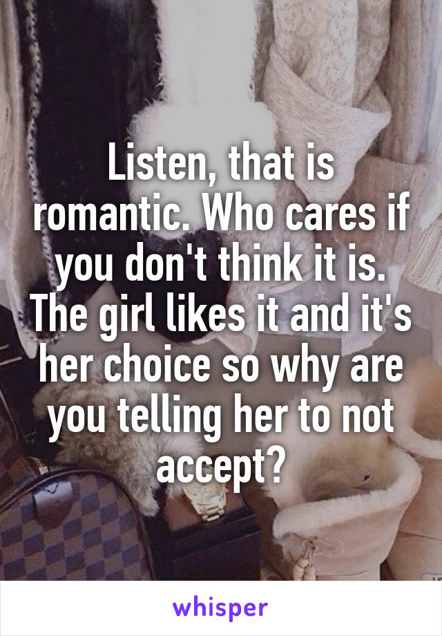 Listen, that is romantic. Who cares if you don't think it is. The girl likes it and it's her choice so why are you telling her to not accept?