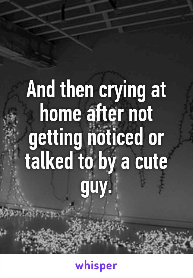 And then crying at home after not getting noticed or talked to by a cute guy.