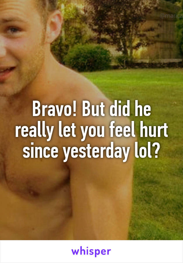 Bravo! But did he really let you feel hurt since yesterday lol?