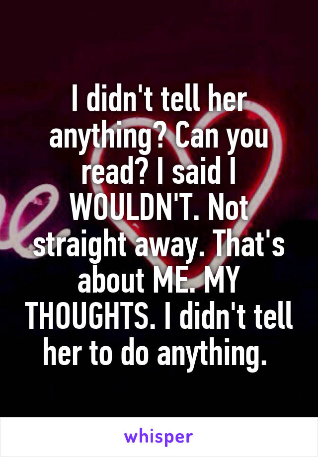 I didn't tell her anything? Can you read? I said I WOULDN'T. Not straight away. That's about ME. MY THOUGHTS. I didn't tell her to do anything. 