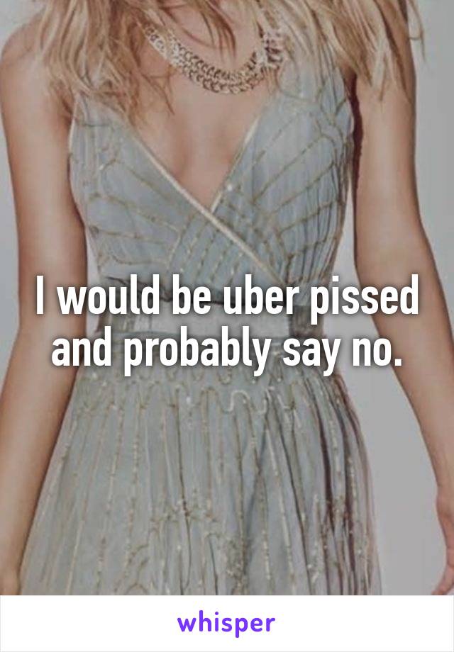 I would be uber pissed and probably say no.