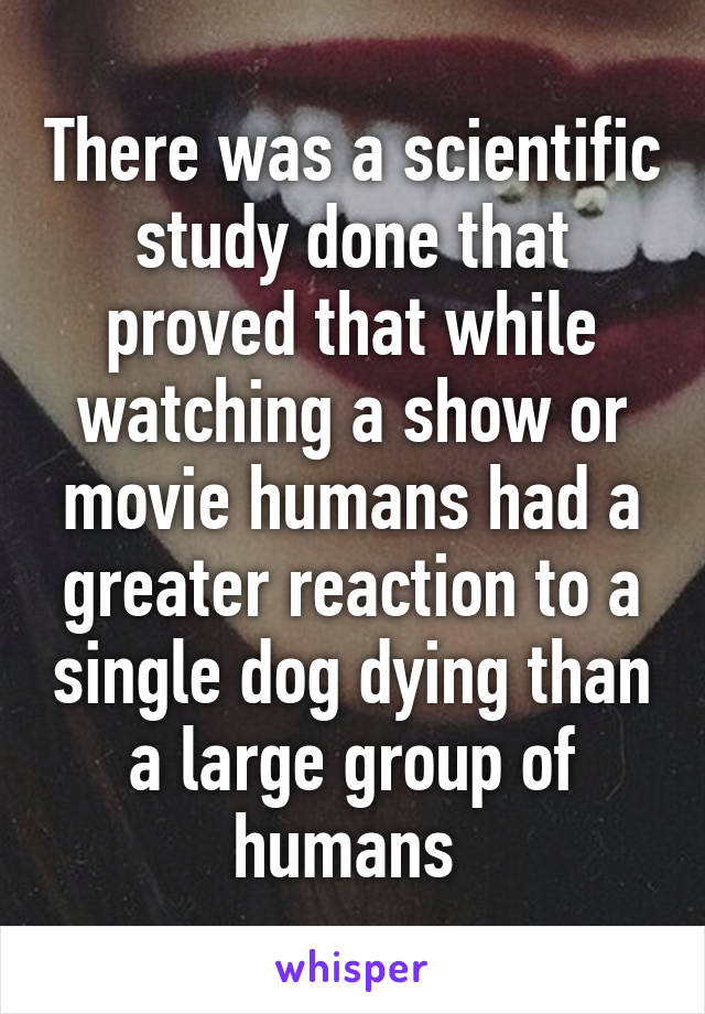 There was a scientific study done that proved that while watching a show or movie humans had a greater reaction to a single dog dying than a large group of humans 