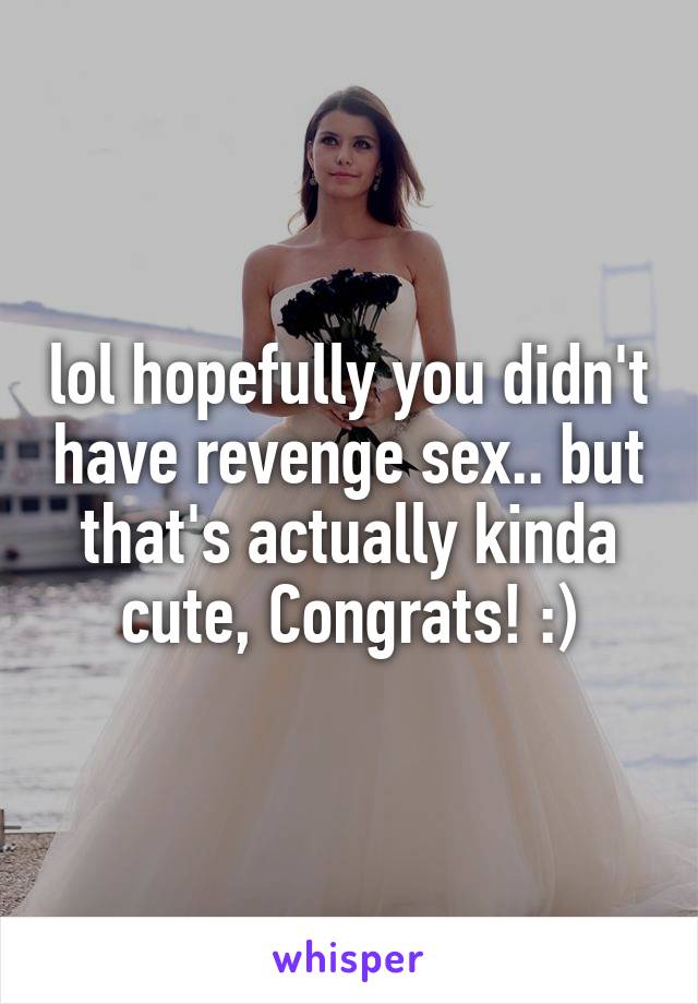 lol hopefully you didn't have revenge sex.. but that's actually kinda cute, Congrats! :)