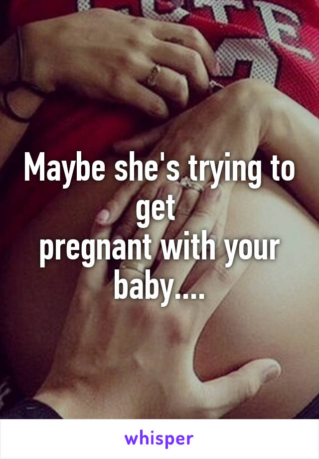 Maybe she's trying to get 
pregnant with your baby....