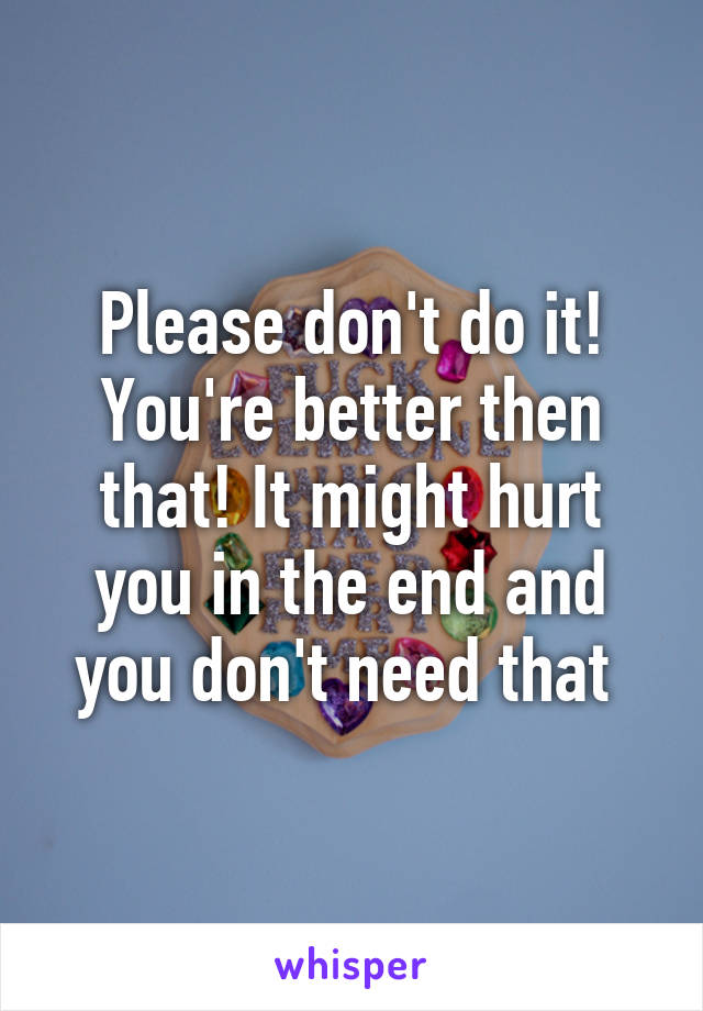 Please don't do it! You're better then that! It might hurt you in the end and you don't need that 