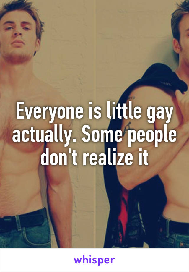 Everyone is little gay actually. Some people don't realize it