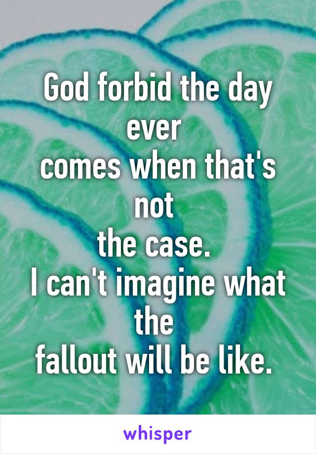 God forbid the day ever 
comes when that's not 
the case. 
I can't imagine what the 
fallout will be like. 