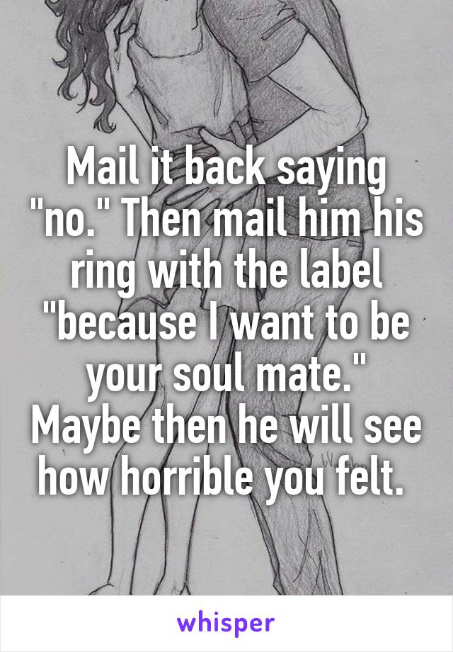 Mail it back saying "no." Then mail him his ring with the label "because I want to be your soul mate." Maybe then he will see how horrible you felt. 