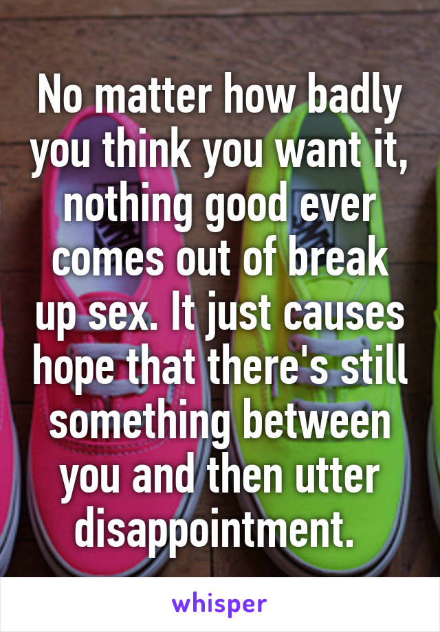 No matter how badly you think you want it, nothing good ever comes out of break up sex. It just causes hope that there's still something between you and then utter disappointment. 