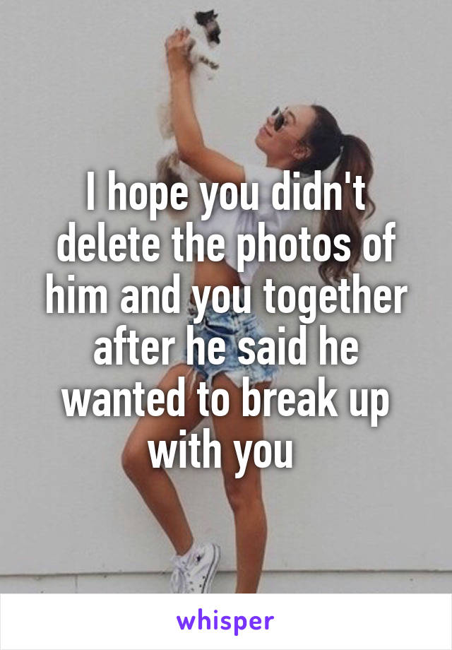 I hope you didn't delete the photos of him and you together after he said he wanted to break up with you 