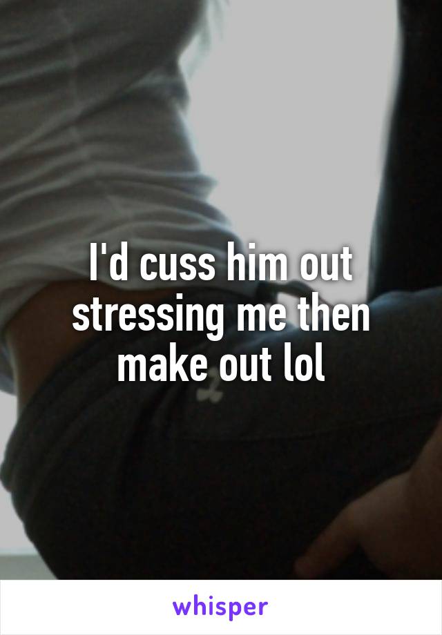 I'd cuss him out stressing me then make out lol