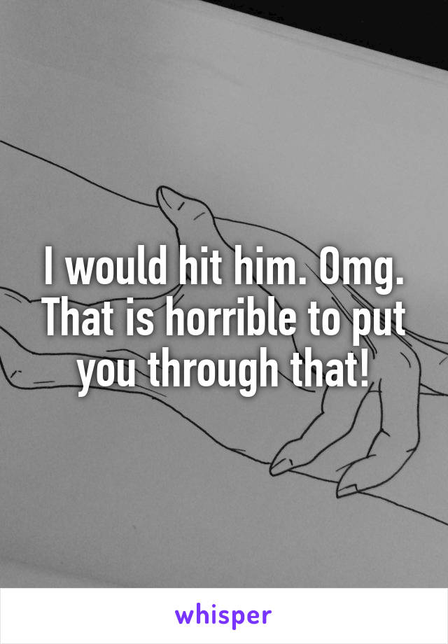 I would hit him. Omg. That is horrible to put you through that!