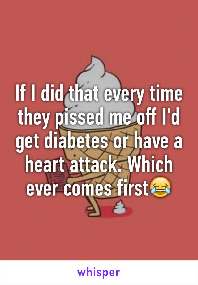 If I did that every time they pissed me off I'd get diabetes or have a heart attack. Which ever comes first😂