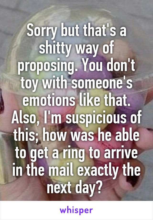 Sorry but that's a shitty way of proposing. You don't toy with someone's emotions like that. Also, I'm suspicious of this; how was he able to get a ring to arrive in the mail exactly the next day? 