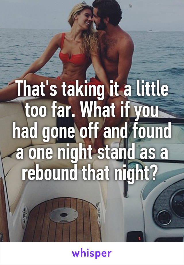 That's taking it a little too far. What if you had gone off and found a one night stand as a rebound that night? 