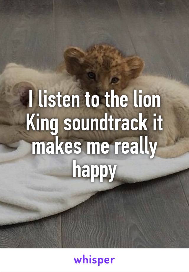 I listen to the lion King soundtrack it makes me really happy