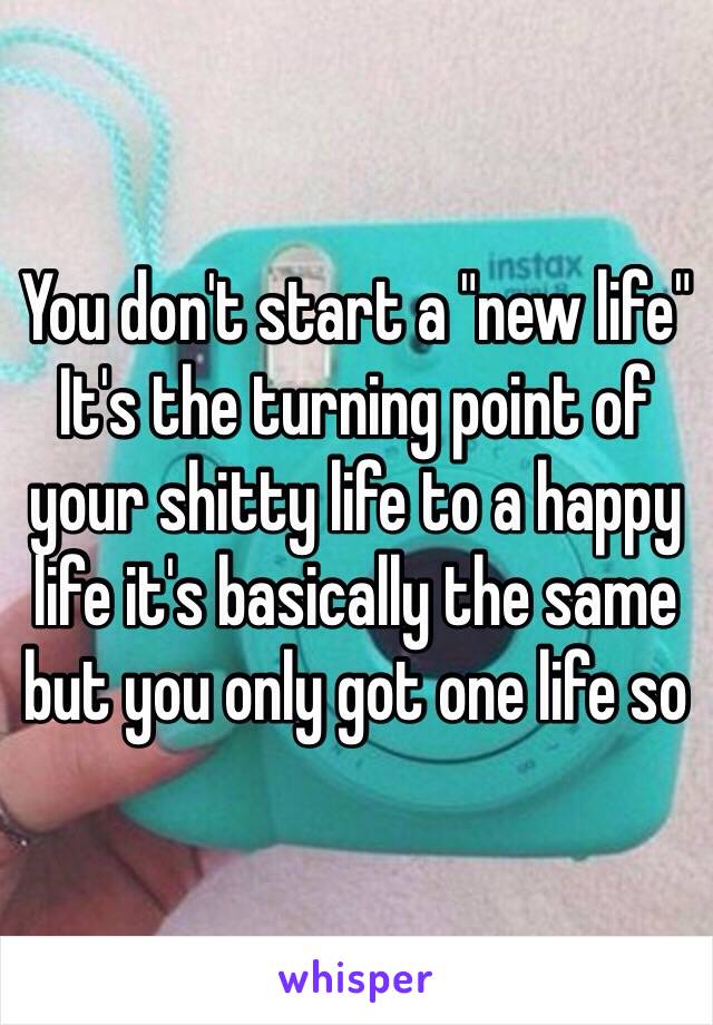 You don't start a "new life"
It's the turning point of your shitty life to a happy life it's basically the same but you only got one life so 