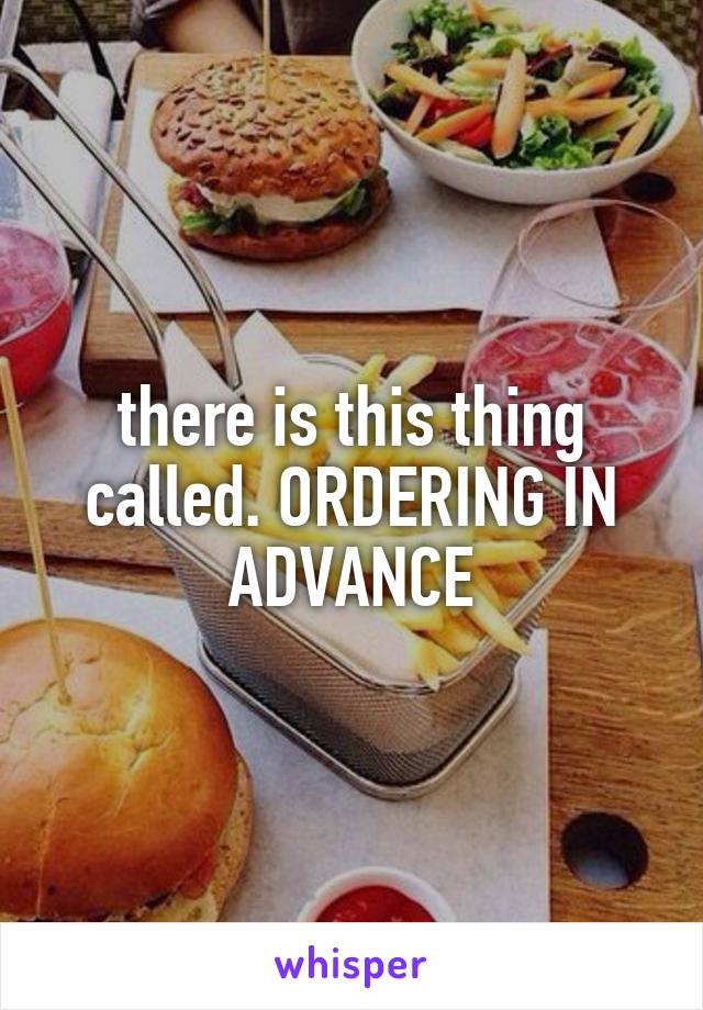 there is this thing called. ORDERING IN ADVANCE