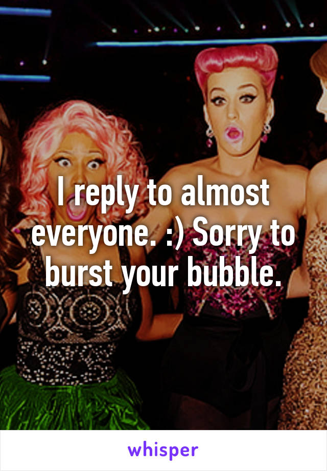 I reply to almost everyone. :) Sorry to burst your bubble.