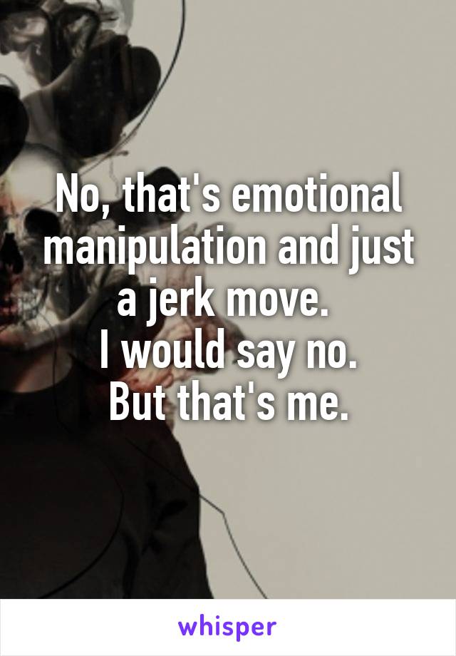 No, that's emotional manipulation and just a jerk move. 
I would say no.
But that's me.
