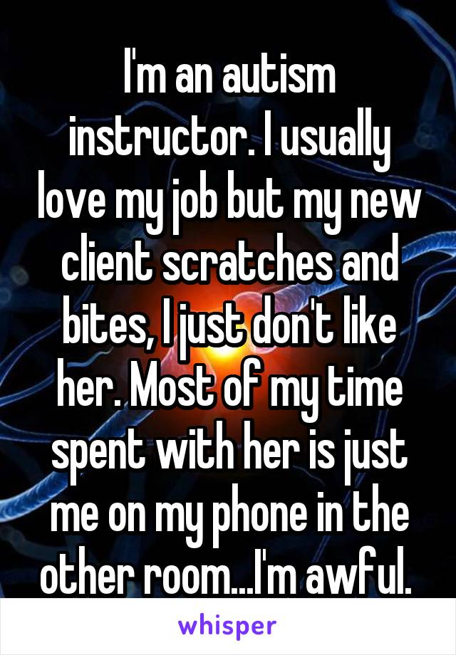 I'm an autism instructor. I usually love my job but my new client scratches and bites, I just don't like her. Most of my time spent with her is just me on my phone in the other room...I'm awful. 