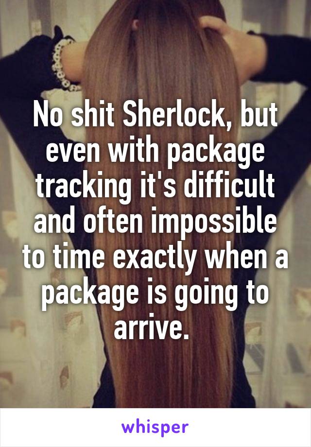 No shit Sherlock, but even with package tracking it's difficult and often impossible to time exactly when a package is going to arrive. 