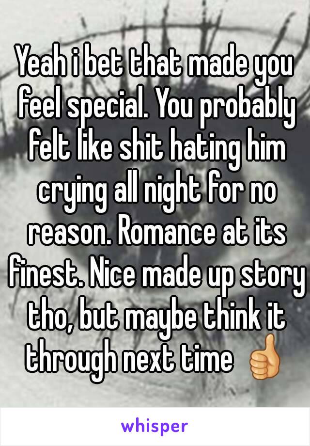 Yeah i bet that made you feel special. You probably felt like shit hating him crying all night for no reason. Romance at its finest. Nice made up story tho, but maybe think it through next time 👍