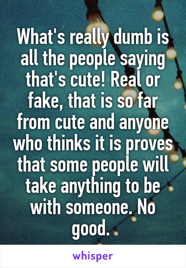 What's really dumb is all the people saying that's cute! Real or fake, that is so far from cute and anyone who thinks it is proves that some people will take anything to be with someone. No good. 