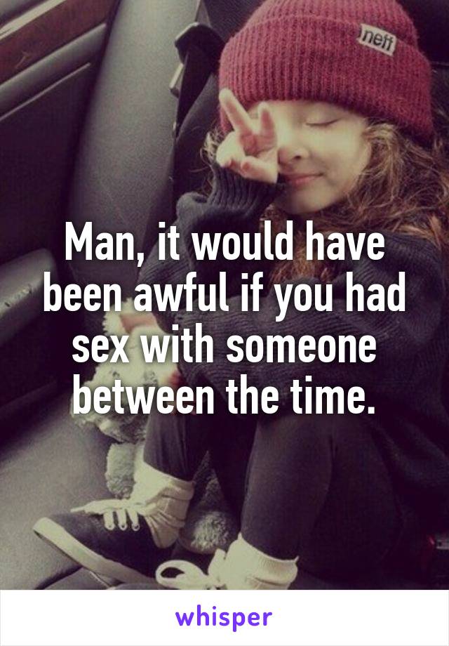 Man, it would have been awful if you had sex with someone between the time.