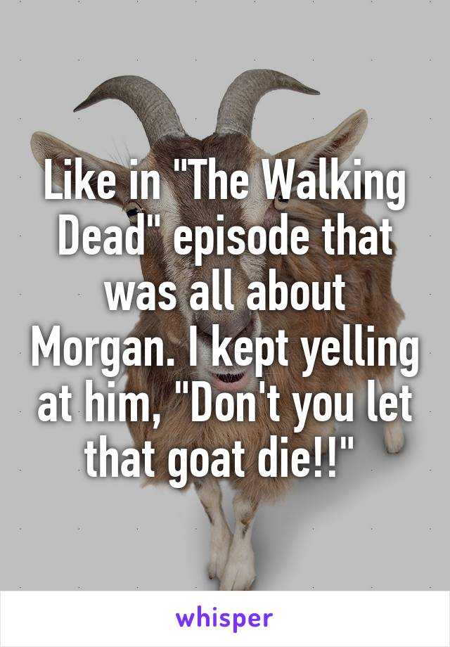 Like in "The Walking Dead" episode that was all about Morgan. I kept yelling at him, "Don't you let that goat die!!" 