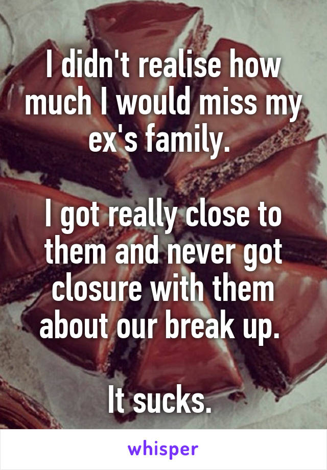 I didn't realise how much I would miss my ex's family. 

I got really close to them and never got closure with them about our break up. 

It sucks. 