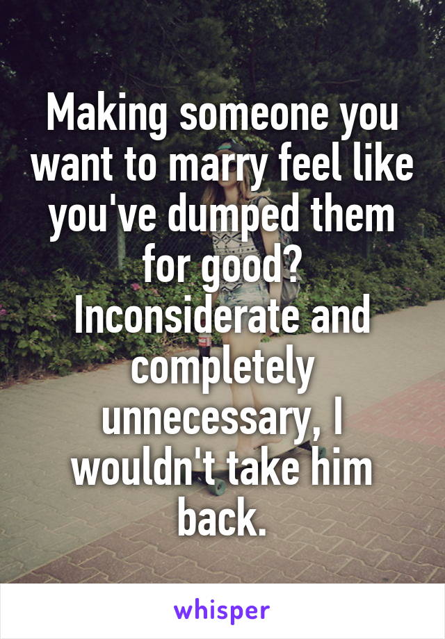 Making someone you want to marry feel like you've dumped them for good? Inconsiderate and completely unnecessary, I wouldn't take him back.