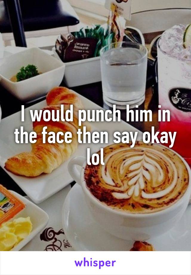 I would punch him in the face then say okay lol