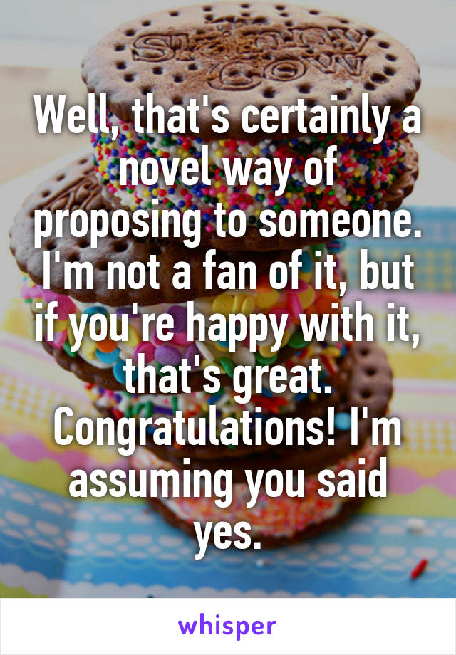 Well, that's certainly a novel way of proposing to someone. I'm not a fan of it, but if you're happy with it, that's great. Congratulations! I'm assuming you said yes.