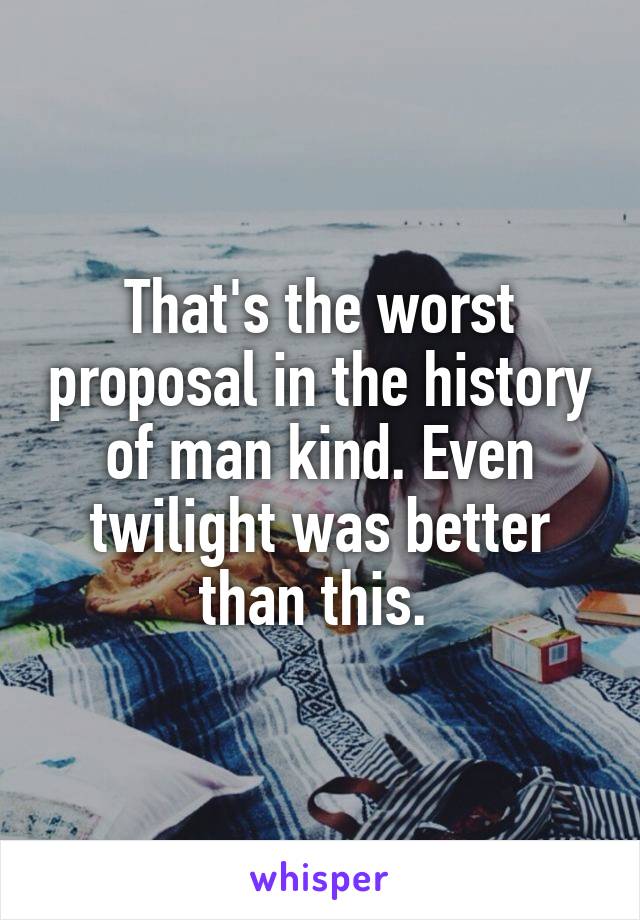 That's the worst proposal in the history of man kind. Even twilight was better than this. 