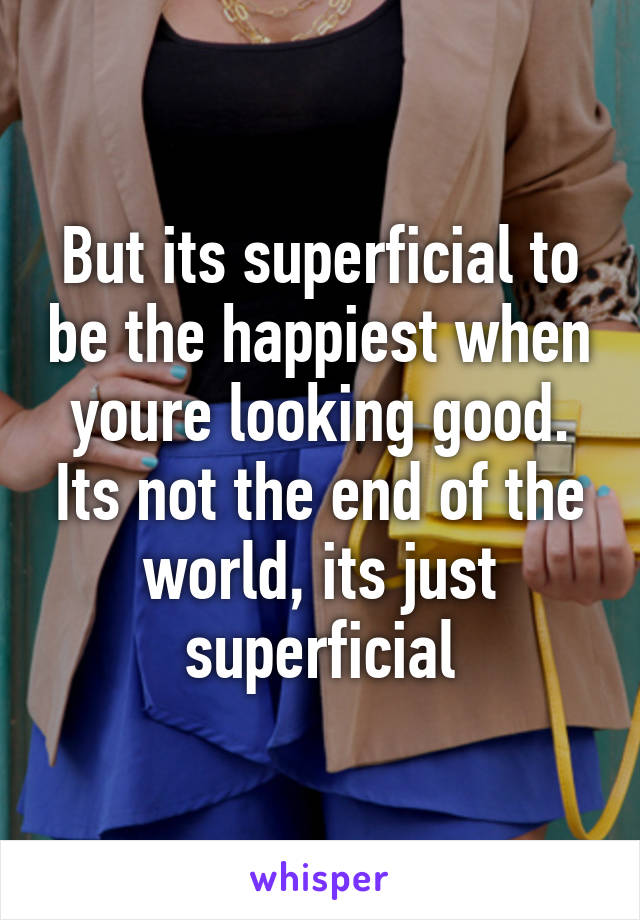 But its superficial to be the happiest when youre looking good. Its not the end of the world, its just superficial