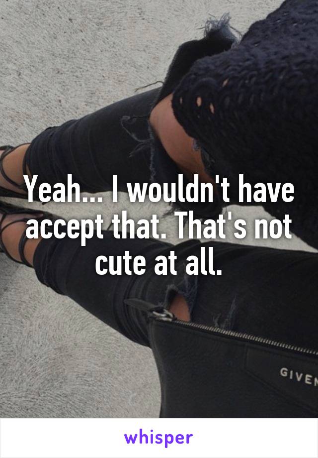 Yeah... I wouldn't have accept that. That's not cute at all.