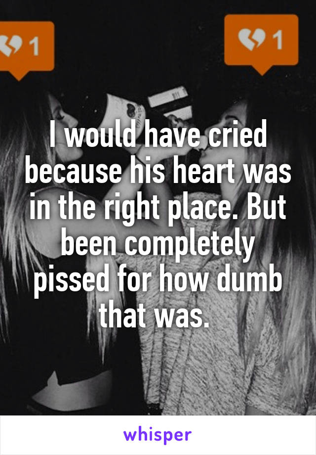 I would have cried because his heart was in the right place. But been completely pissed for how dumb that was. 