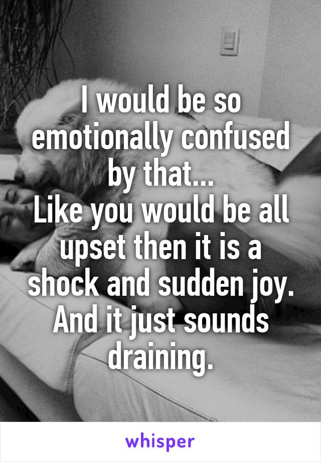 I would be so emotionally confused by that...
Like you would be all upset then it is a shock and sudden joy.
And it just sounds draining.