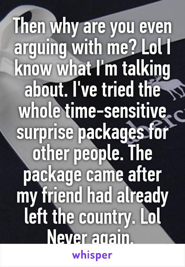 Then why are you even arguing with me? Lol I know what I'm talking about. I've tried the whole time-sensitive surprise packages for other people. The package came after my friend had already left the country. Lol Never again. 