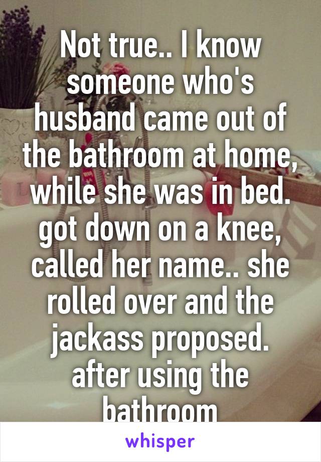 Not true.. I know someone who's husband came out of the bathroom at home, while she was in bed. got down on a knee, called her name.. she rolled over and the jackass proposed. after using the bathroom