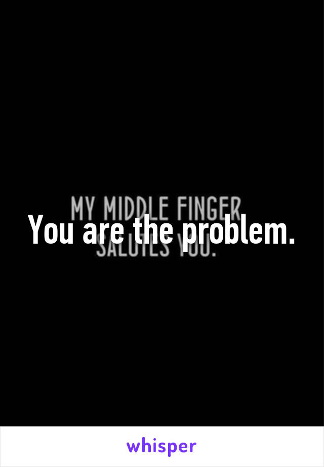 You are the problem.