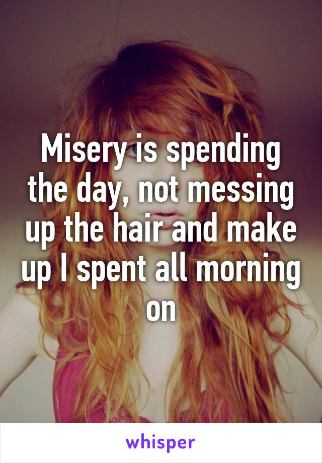 Misery is spending the day, not messing up the hair and make up I spent all morning on